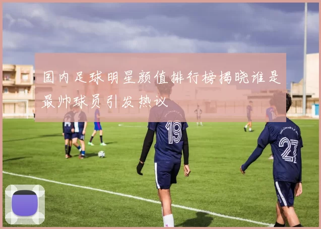 国内足球明星颜值排行榜揭晓谁是最帅球员引发热议