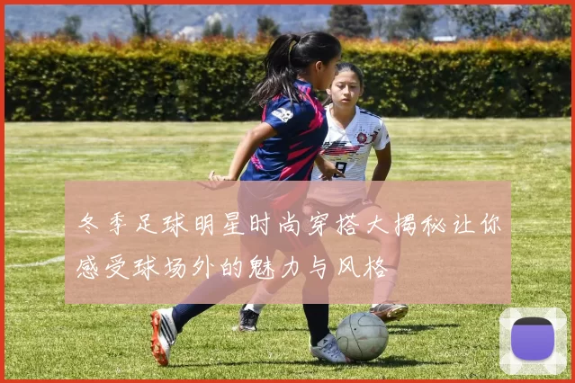 冬季足球明星时尚穿搭大揭秘让你感受球场外的魅力与风格