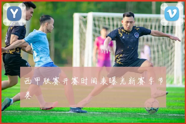 西甲联赛开赛时间表曝光新赛季节奏