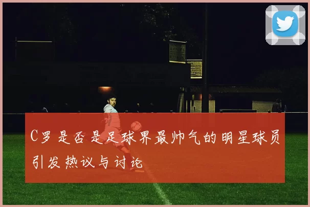 C罗是否是足球界最帅气的明星球员引发热议与讨论