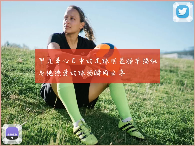 甲亢哥心目中的足球明星榜单揭秘与他热爱的球场瞬间分享