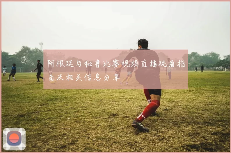 阿根廷与秘鲁比赛视频直播观看指南及相关信息分享