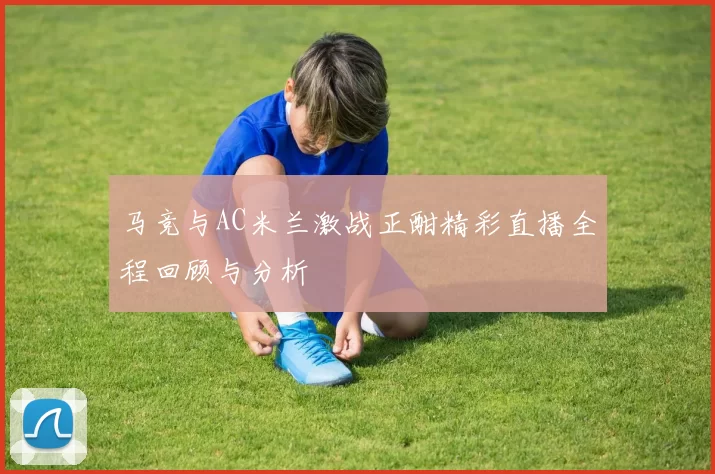 马竞与AC米兰激战正酣精彩直播全程回顾与分析