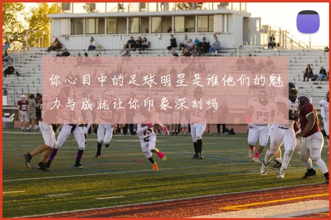 你心目中的足球明星是谁他们的魅力与成就让你印象深刻吗