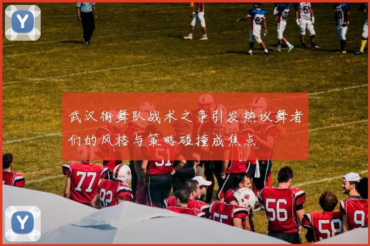 武汉街舞队战术之争引发热议舞者们的风格与策略碰撞成焦点