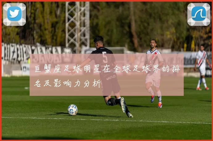 巨蟹座足球明星在全球足球界的排名及影响力分析