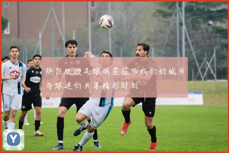 热烈欢迎足球明星莅临我们的城市与球迷们共享精彩时刻