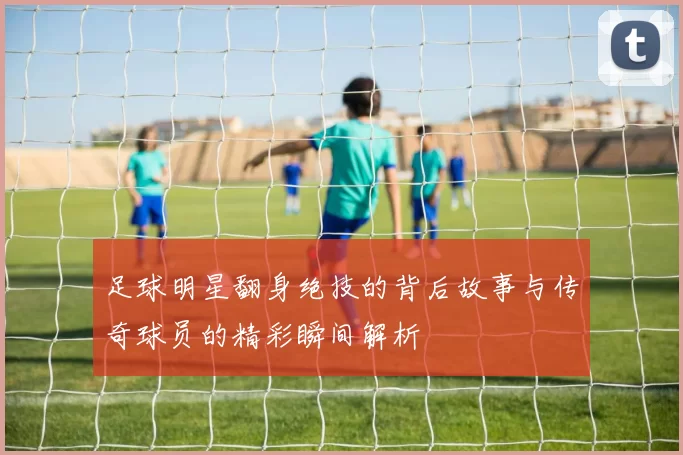 足球明星翻身绝技的背后故事与传奇球员的精彩瞬间解析