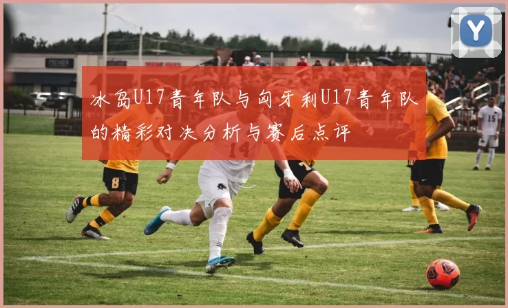 冰岛U17青年队与匈牙利U17青年队的精彩对决分析与赛后点评