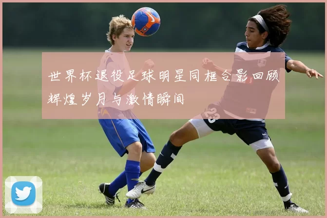 世界杯退役足球明星同框合影回顾辉煌岁月与激情瞬间