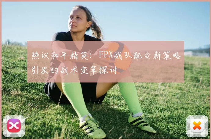 热议和平精英：FPX战队配合新策略引发的战术变革探讨