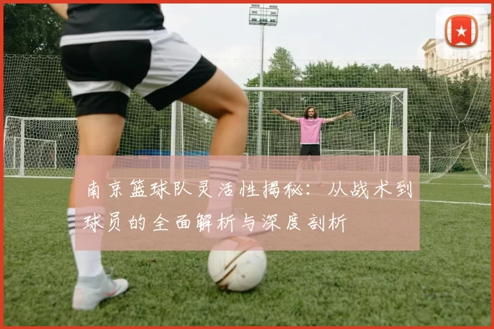 南京篮球队灵活性揭秘：从战术到球员的全面解析与深度剖析