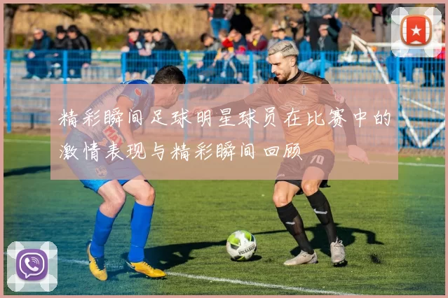 精彩瞬间足球明星球员在比赛中的激情表现与精彩瞬间回顾