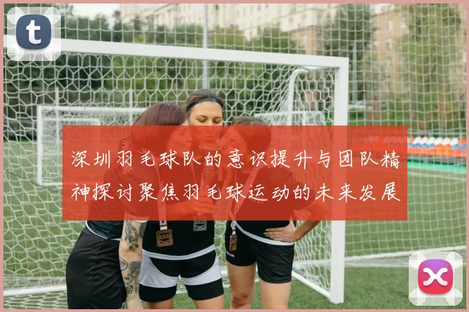 深圳羽毛球队的意识提升与团队精神探讨聚焦羽毛球运动的未来发展