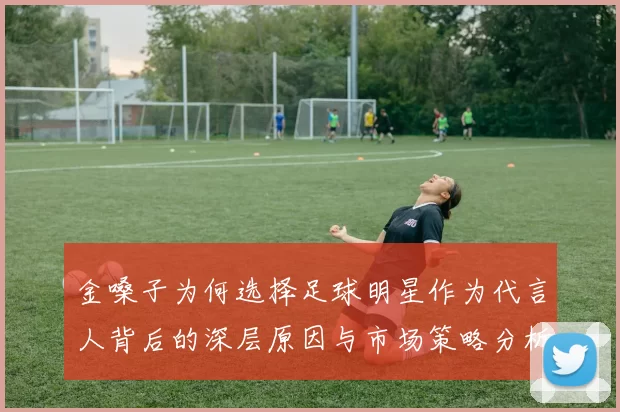 金嗓子为何选择足球明星作为代言人背后的深层原因与市场策略分析