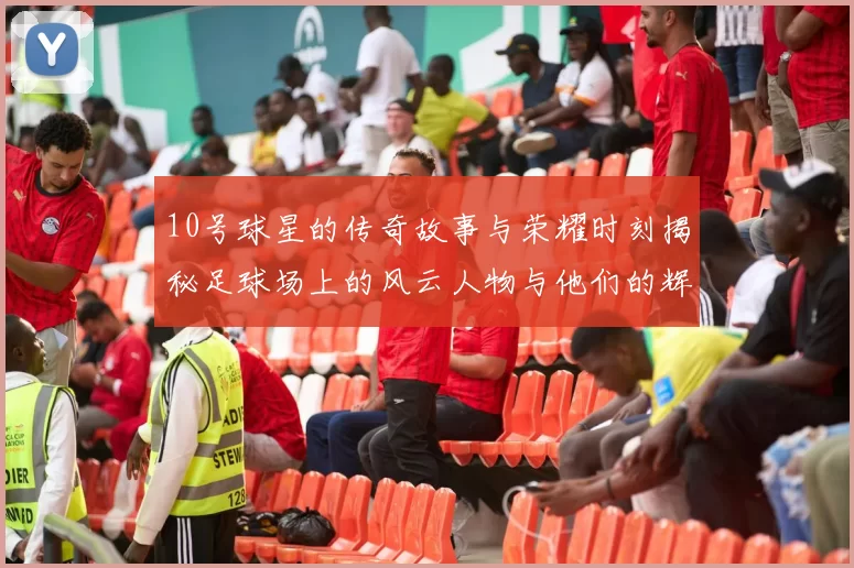 10号球星的传奇故事与荣耀时刻揭秘足球场上的风云人物与他们的辉煌成就