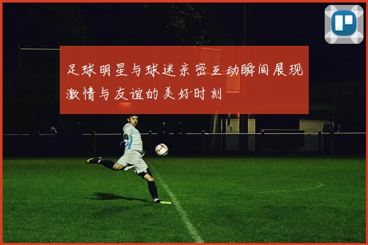 足球明星与球迷亲密互动瞬间展现激情与友谊的美好时刻