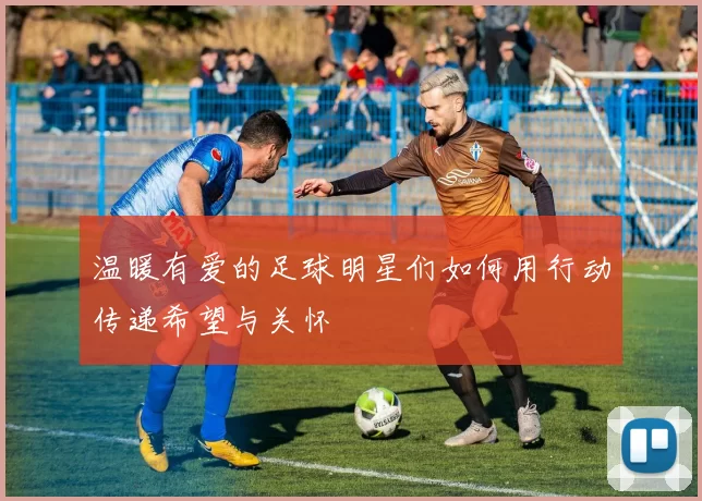 温暖有爱的足球明星们如何用行动传递希望与关怀