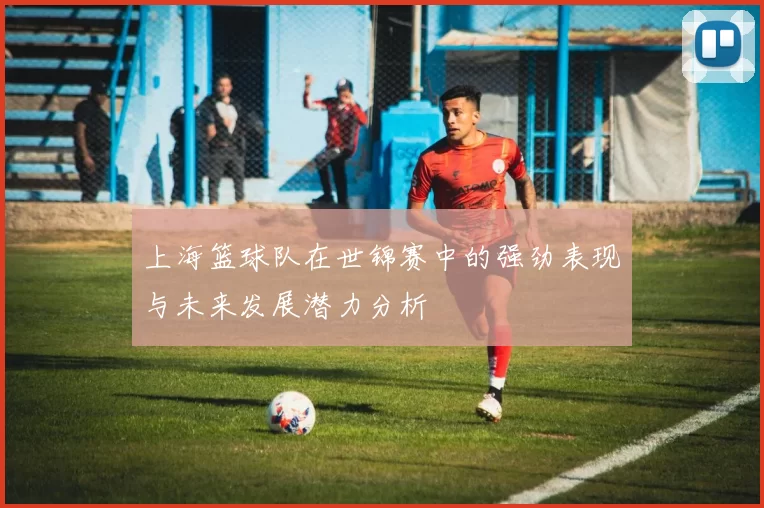 上海篮球队在世锦赛中的强劲表现与未来发展潜力分析