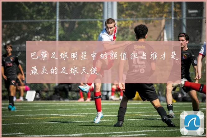巴萨足球明星中的颜值担当谁才是最美的足球天使