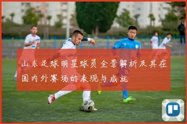 山东足球明星球员全景解析及其在国内外赛场的表现与成就