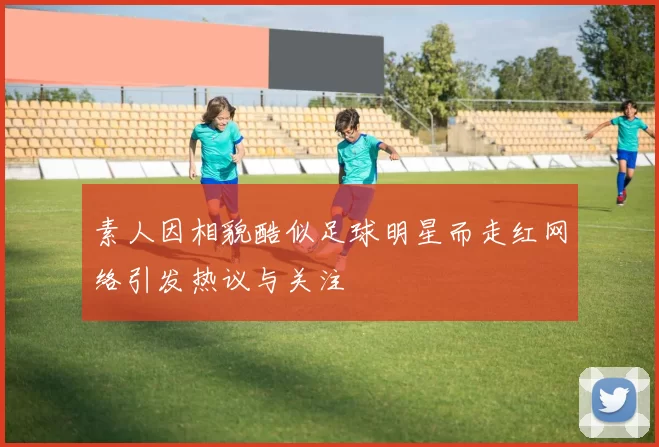 素人因相貌酷似足球明星而走红网络引发热议与关注