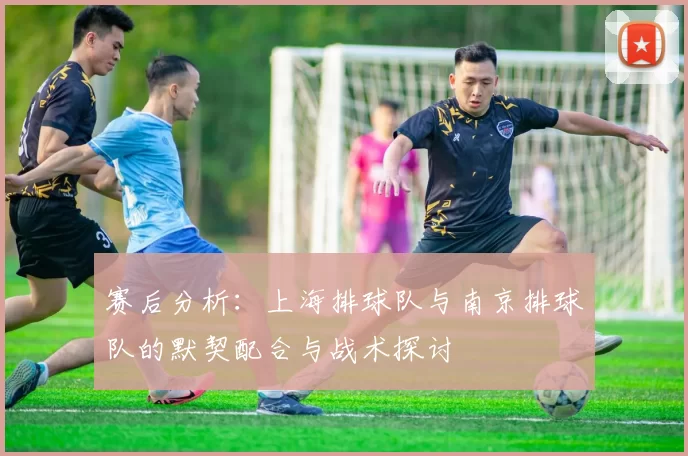 赛后分析：上海排球队与南京排球队的默契配合与战术探讨