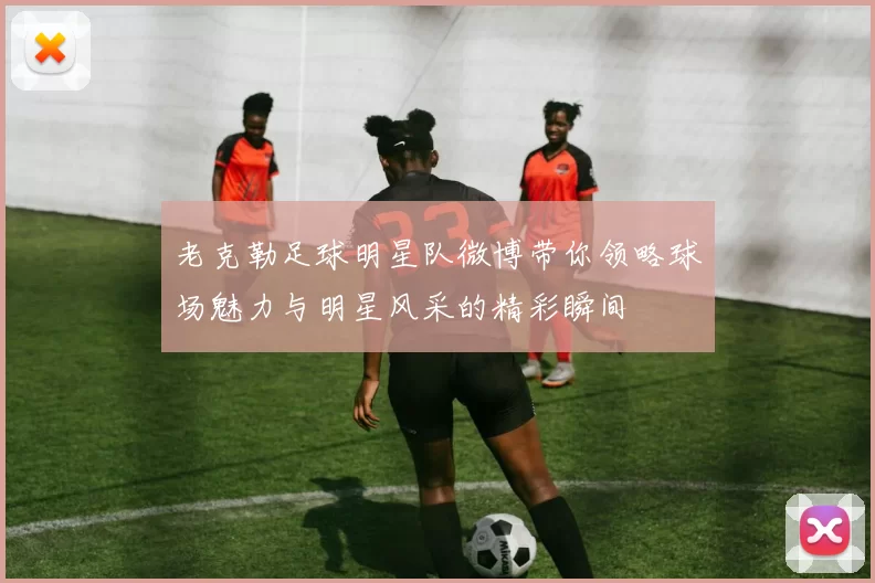 老克勒足球明星队微博带你领略球场魅力与明星风采的精彩瞬间
