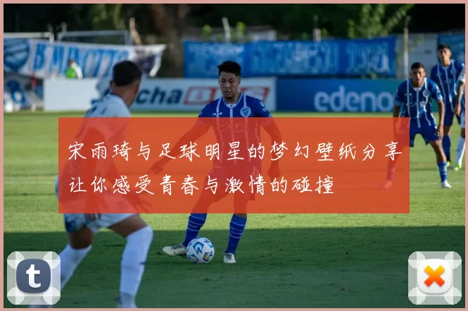 宋雨琦与足球明星的梦幻壁纸分享让你感受青春与激情的碰撞