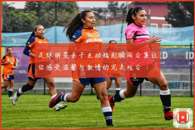 足球明星亲子互动精彩瞬间合集让你感受温馨与激情的完美结合