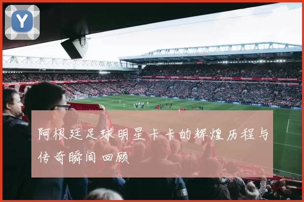 阿根廷足球明星卡卡的辉煌历程与传奇瞬间回顾