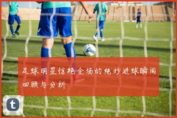 足球明星惊艳全场的绝妙进球瞬间回顾与分析