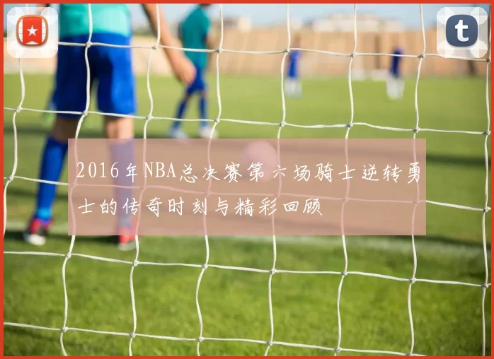 2016年NBA总决赛第六场骑士逆转勇士的传奇时刻与精彩回顾