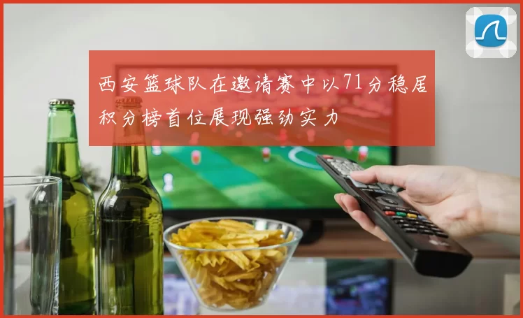 西安篮球队在邀请赛中以71分稳居积分榜首位展现强劲实力