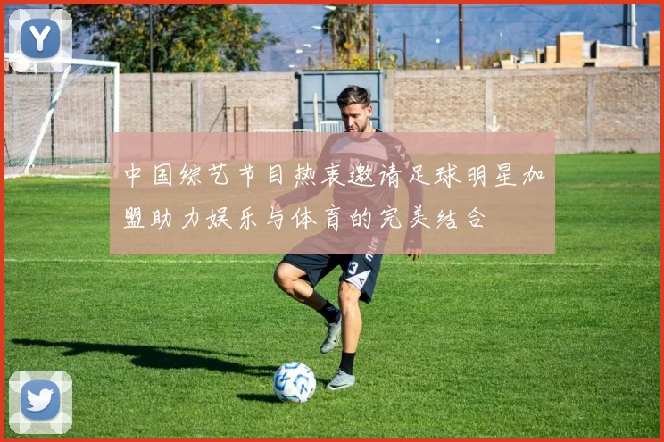 中国综艺节目热衷邀请足球明星加盟助力娱乐与体育的完美结合