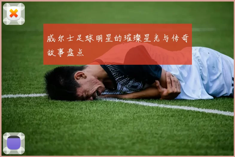 威尔士足球明星的璀璨星光与传奇故事盘点