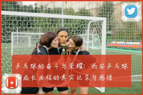 乒乓球的奋斗与荣耀：西安乒乓球队成长历程的真实记录与感悟