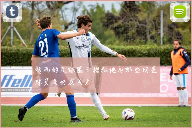 梅西的足球圈子揭秘他与哪些明星球员是好友关系