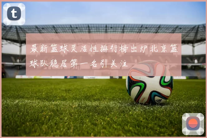 最新篮球灵活性排行榜出炉北京篮球队稳居第一名引关注
