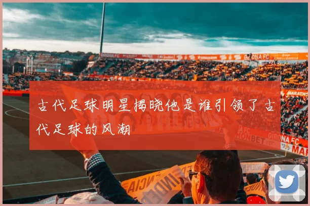 古代足球明星揭晓他是谁引领了古代足球的风潮