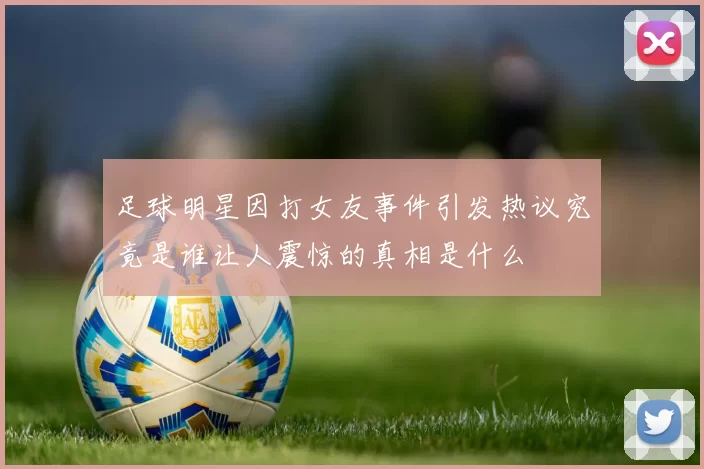 足球明星因打女友事件引发热议究竟是谁让人震惊的真相是什么
