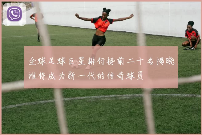 全球足球巨星排行榜前二十名揭晓谁将成为新一代的传奇球员