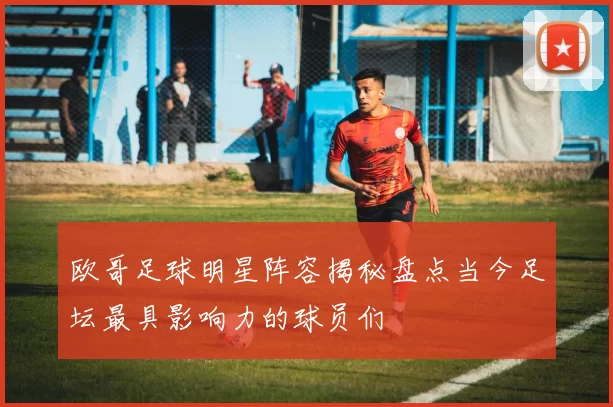 欧哥足球明星阵容揭秘盘点当今足坛最具影响力的球员们