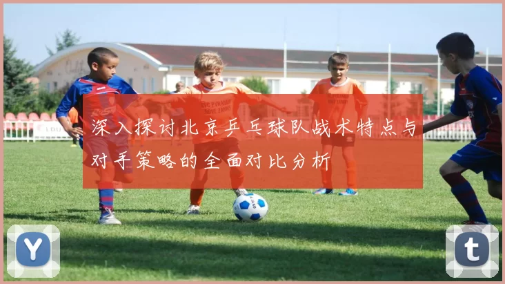 深入探讨北京乒乓球队战术特点与对手策略的全面对比分析