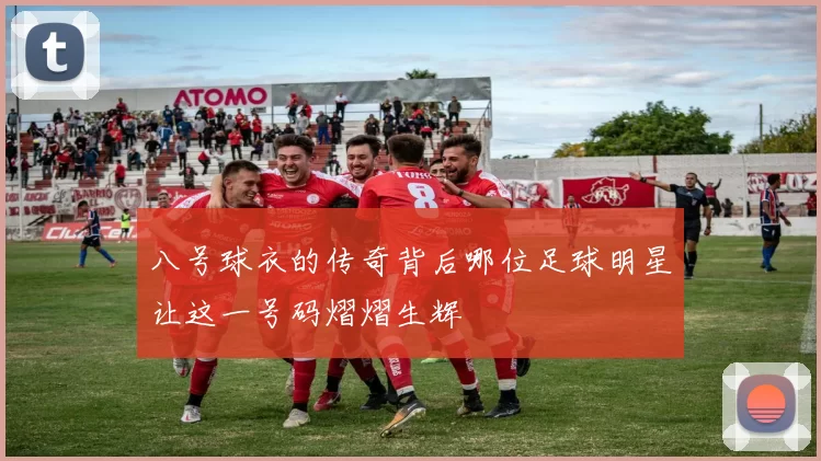 八号球衣的传奇背后哪位足球明星让这一号码熠熠生辉
