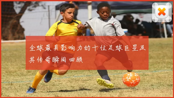 全球最具影响力的十位足球巨星及其传奇瞬间回顾