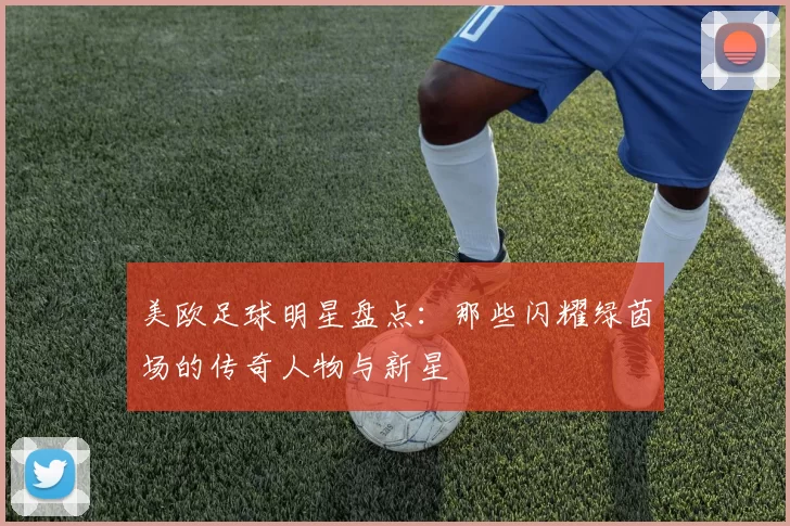 美欧足球明星盘点：那些闪耀绿茵场的传奇人物与新星