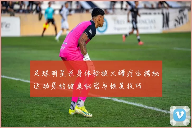 足球明星亲身体验拔火罐疗法揭秘运动员的健康秘密与恢复技巧