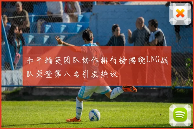 和平精英团队协作排行榜揭晓LNG战队荣登第八名引发热议