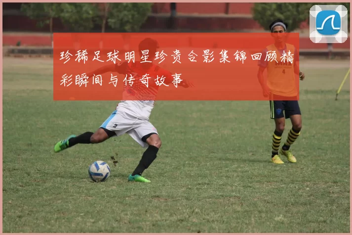 珍稀足球明星珍贵合影集锦回顾精彩瞬间与传奇故事